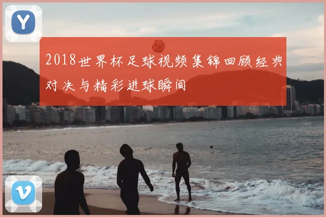 2018世界杯足球视频集锦回顾经典对决与精彩进球瞬间