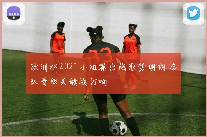 欧洲杯2021小组赛出线形势明朗 各队晋级关键战打响