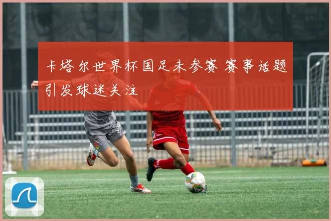 卡塔尔世界杯国足未参赛 赛事话题引发球迷关注