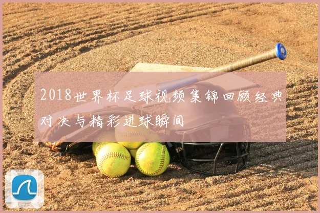 2018世界杯足球视频集锦回顾经典对决与精彩进球瞬间
