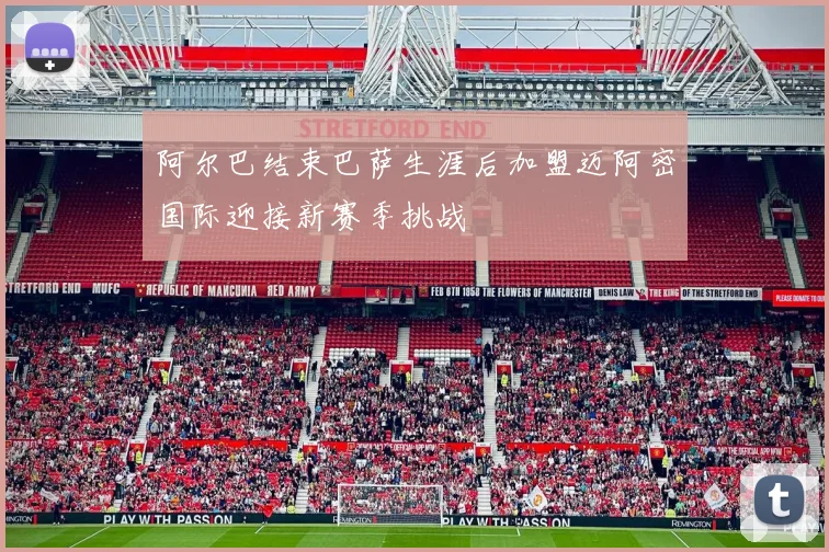 阿尔巴结束巴萨生涯后加盟迈阿密国际迎接新赛季挑战
